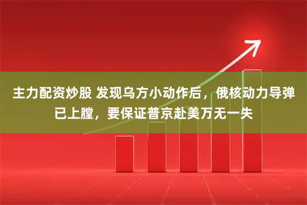 主力配资炒股 发现乌方小动作后，俄核动力导弹已上膛，要保证普京赴美万无一失