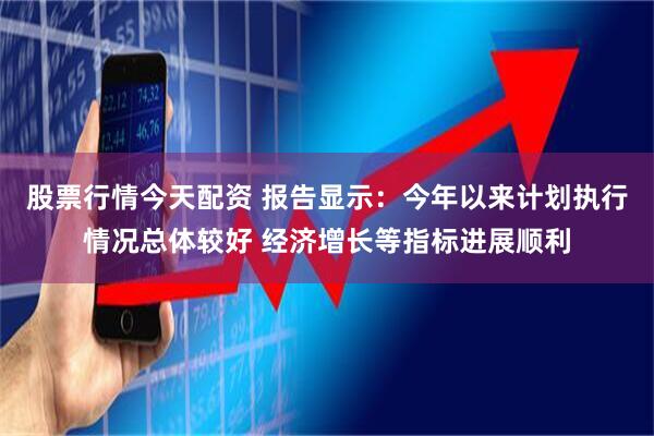 股票行情今天配资 报告显示：今年以来计划执行情况总体较好 经济增长等指标进展顺利