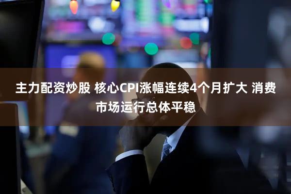 主力配资炒股 核心CPI涨幅连续4个月扩大 消费市场运行总体平稳