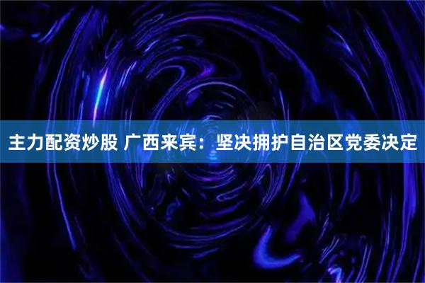 主力配资炒股 广西来宾：坚决拥护自治区党委决定
