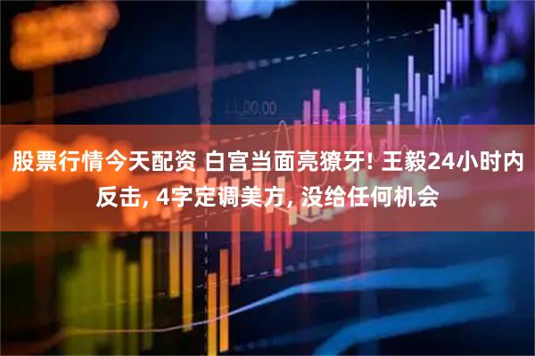 股票行情今天配资 白宫当面亮獠牙! 王毅24小时内反击, 4字定调美方, 没给任何机会
