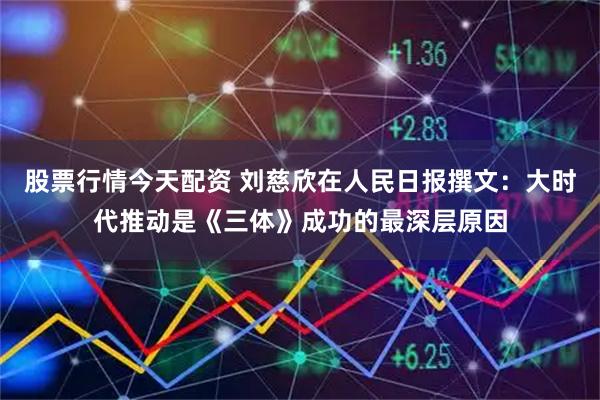 股票行情今天配资 刘慈欣在人民日报撰文：大时代推动是《三体》成功的最深层原因