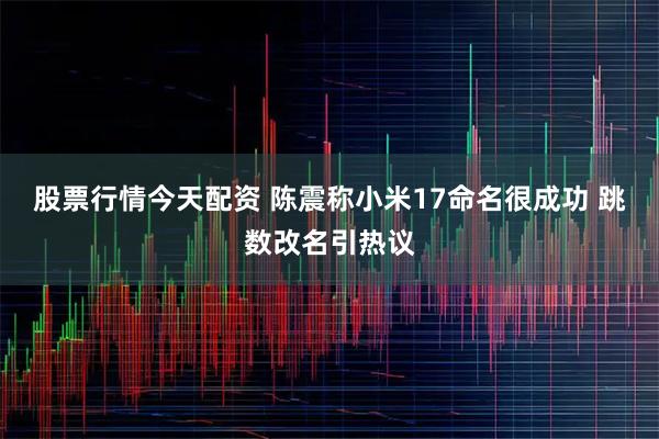 股票行情今天配资 陈震称小米17命名很成功 跳数改名引热议