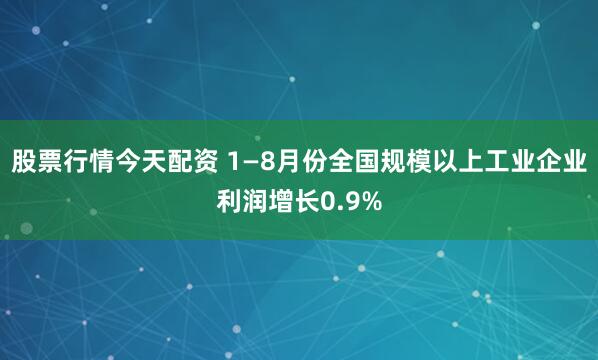 股票行情今天配资 1—8月份全国规模以上工业企业利润增长0.9%