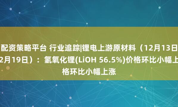 配资策略平台 行业追踪|锂电上游原材料（12月13日-12月19日）：氢氧化锂(LiOH 56.5%)价格环比小幅上涨