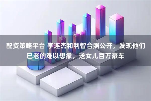 配资策略平台 李连杰和利智合照公开，发现他们已老的难以想象，送女儿百万豪车