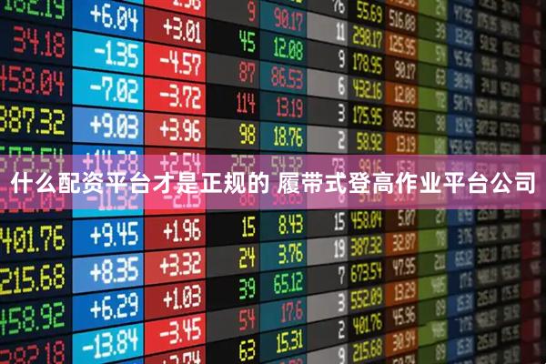 什么配资平台才是正规的 履带式登高作业平台公司