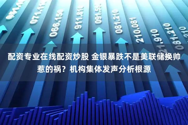 配资专业在线配资炒股 金银暴跌不是美联储换帅惹的祸？机构集体发声分析根源